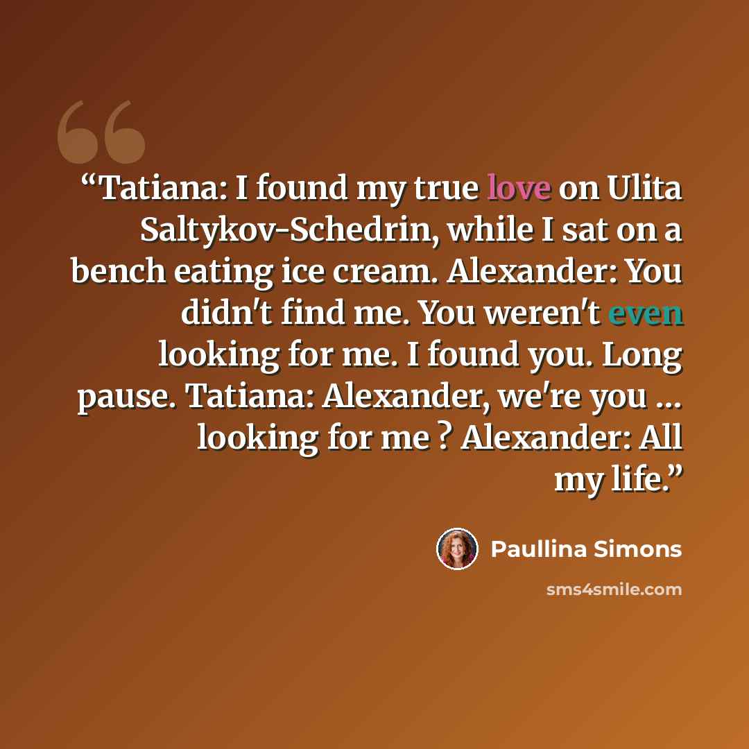 “Tatiana: I found my true love on Ulita Saltykov-Schedrin, while I sat on a bench eating ice cream. Alexander: You didn't find me. You weren't even looking for me. I found you. Long pause. Tatiana: Alexander, we're you … looking for me ? Alexander: All my life.” quote by Paullina Simons