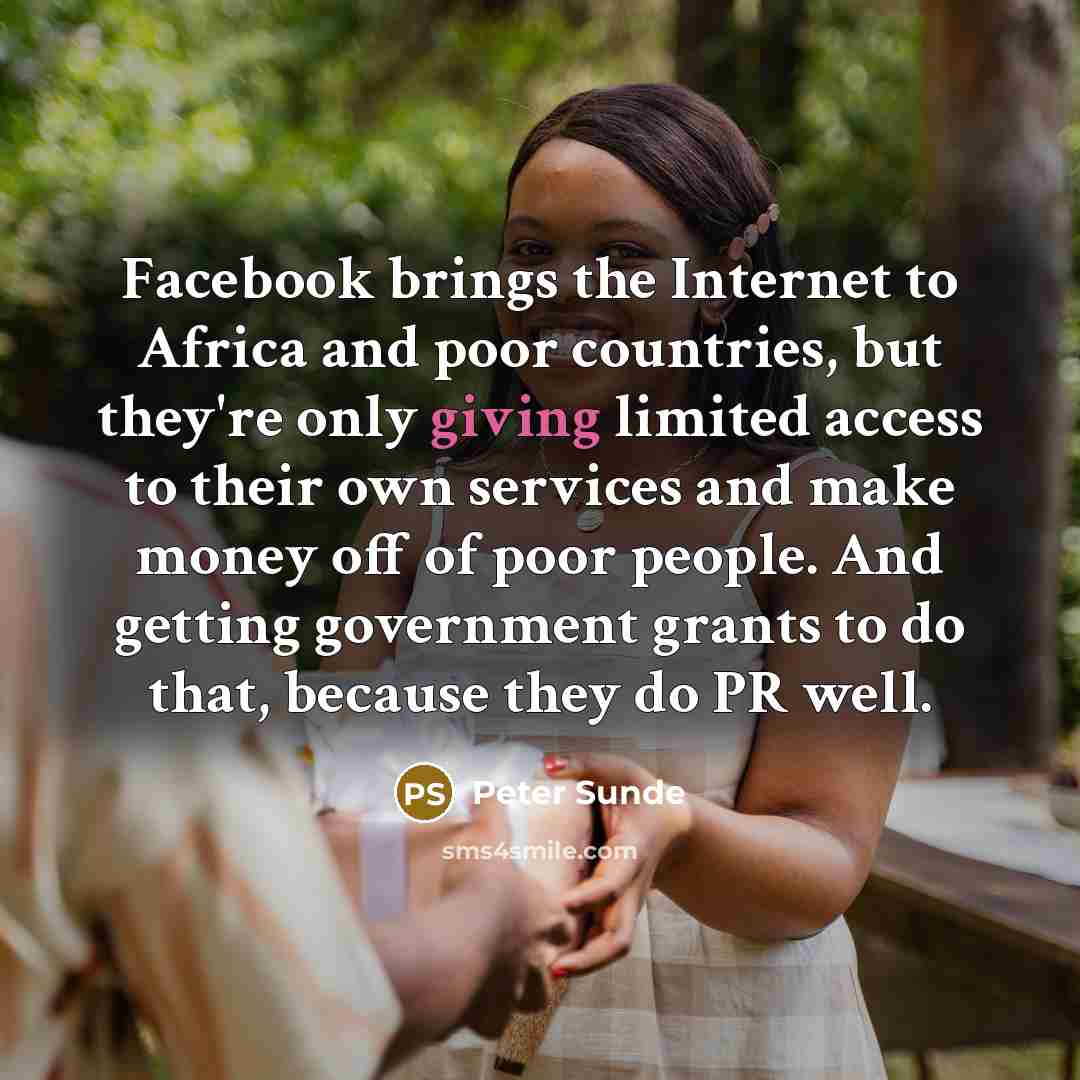 “Facebook brings the Internet to Africa and poor countries, but they're only giving limited access to their own services and make money off of poor people. And getting government grants to do that, because they do PR well.” quote by Peter Sunde