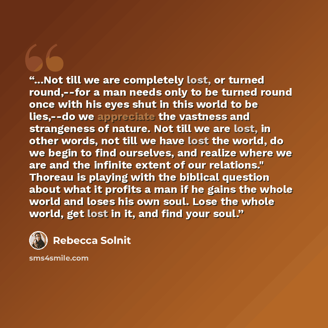 “...Not till we are completely lost, or turned round,--for a man needs only to be turned round once with his eyes shut in this world to be lies,--do we appreciate the vastness and strangeness of nature. Not till we are lost, in other words, not till we have lost the world, do we begin to find…” quote by Rebecca Solnit