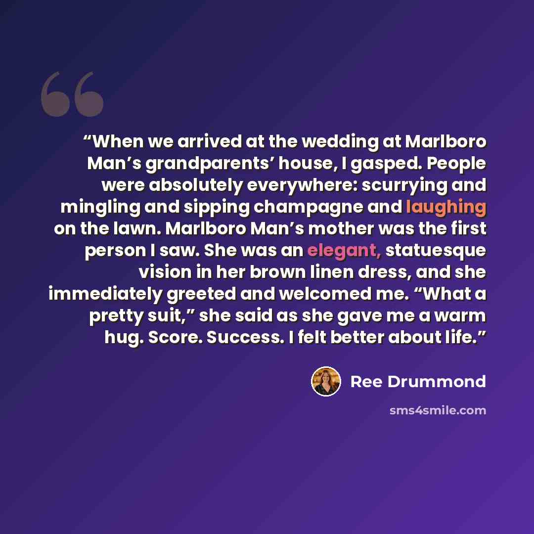 “When we arrived at the wedding at Marlboro Man’s grandparents’ house, I gasped. People were absolutely everywhere: scurrying and mingling and sipping champagne and laughing on the lawn. Marlboro Man’s mother was the first person I saw. She was an elegant, statuesque vision in her brown linen…” quote by Ree Drummond