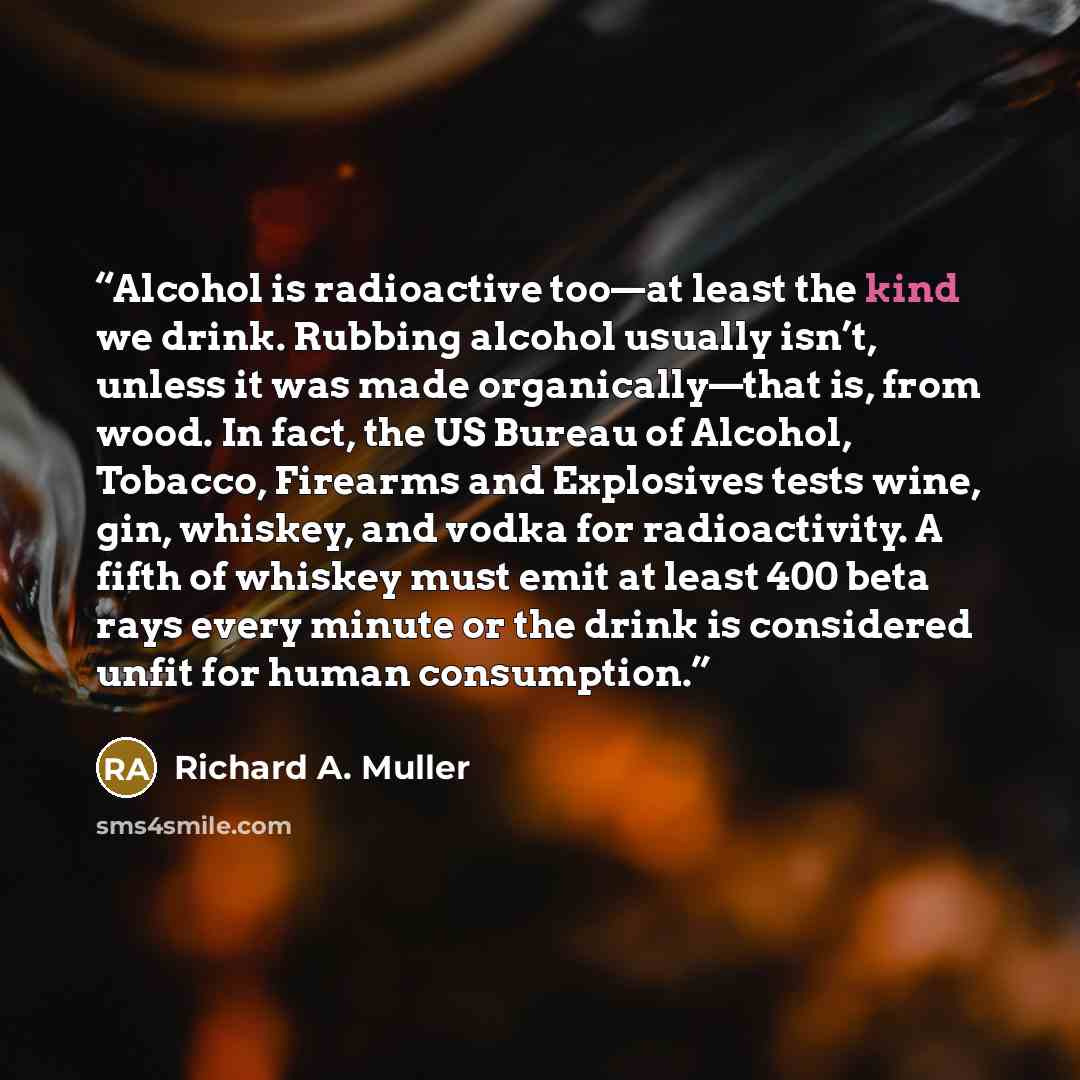“Alcohol is radioactive too—at least the kind we drink. Rubbing alcohol usually isn’t, unless it was made organically—that is, from wood. In fact, the US Bureau of Alcohol, Tobacco, Firearms and Explosives tests wine, gin, whiskey, and vodka for radioactivity. A fifth of whiskey must emit at least…” quote by Richard A. Muller
