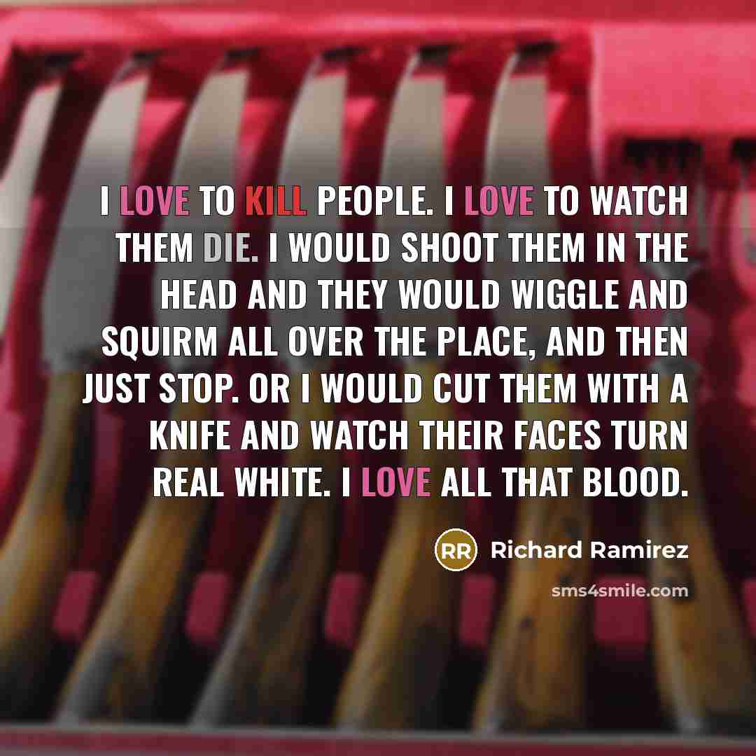 “I love to kill people. I love to watch them die. I would shoot them in the head and they would wiggle and squirm all over the place, and then just stop. Or I would cut them with a knife and watch their faces turn real white. I love all that blood.” quote by Richard Ramirez