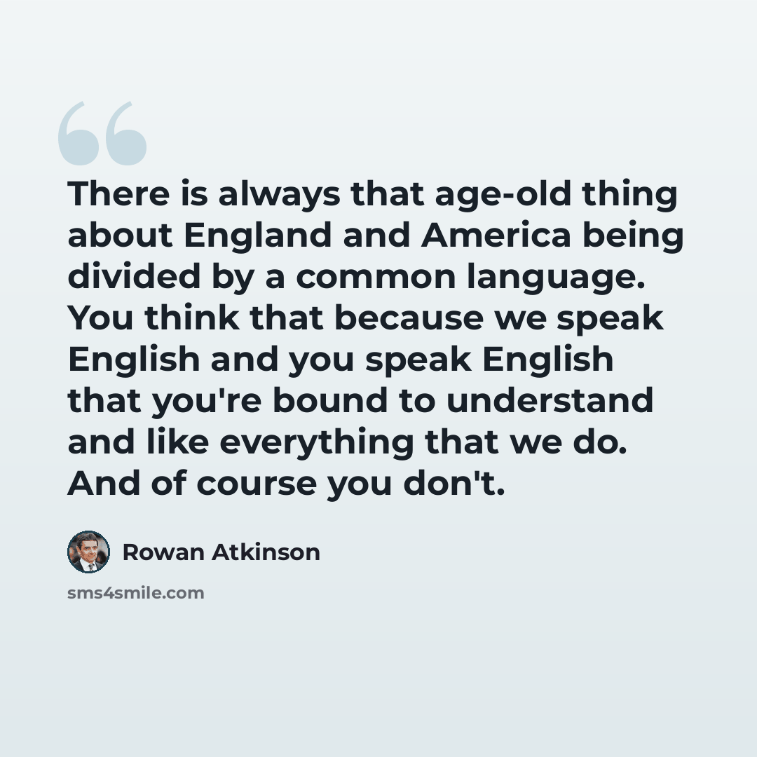 “There is always that age-old thing about England and America being divided by a common language. You think that because we speak English and you speak English that you're bound to understand and like everything that we do. And of course you don't.” quote by Rowan Atkinson