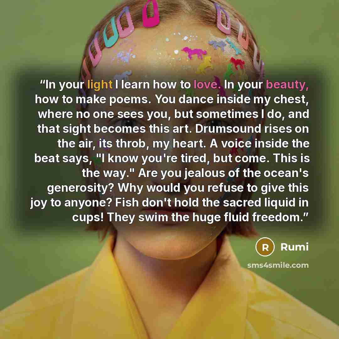 “In your light I learn how to love. In your beauty, how to make poems. You dance inside my chest, where no one sees you, but sometimes I do, and that sight becomes this art. Drumsound rises on the air, its throb, my heart. A voice inside the beat says, "I know you're tired, but come. This is the…” quote by Rumi