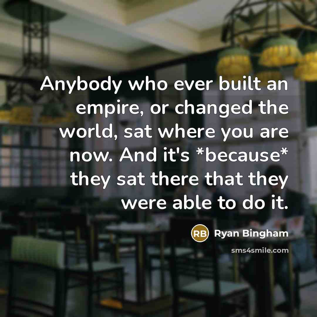 “Anybody who ever built an empire, or changed the world, sat where you are now. And it's *because* they sat there that they were able to do it.” quote by Ryan Bingham