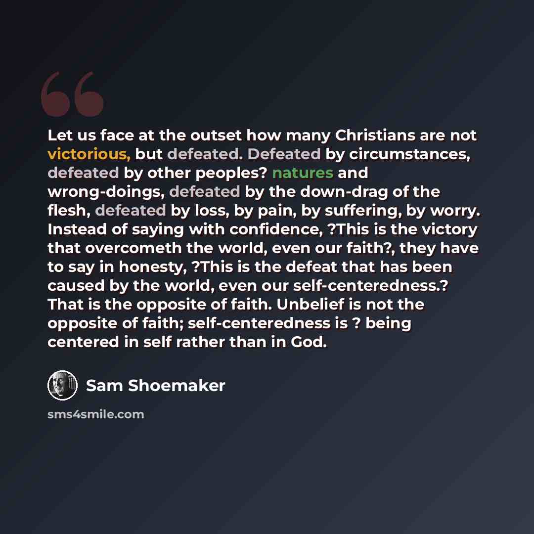 “Let us face at the outset how many Christians are not victorious, but defeated. Defeated by circumstances, defeated by other peoples? natures and wrong-doings, defeated by the down-drag of the flesh, defeated by loss, by pain, by suffering, by worry. Instead of saying with confidence, ?This is the…” quote by Sam Shoemaker