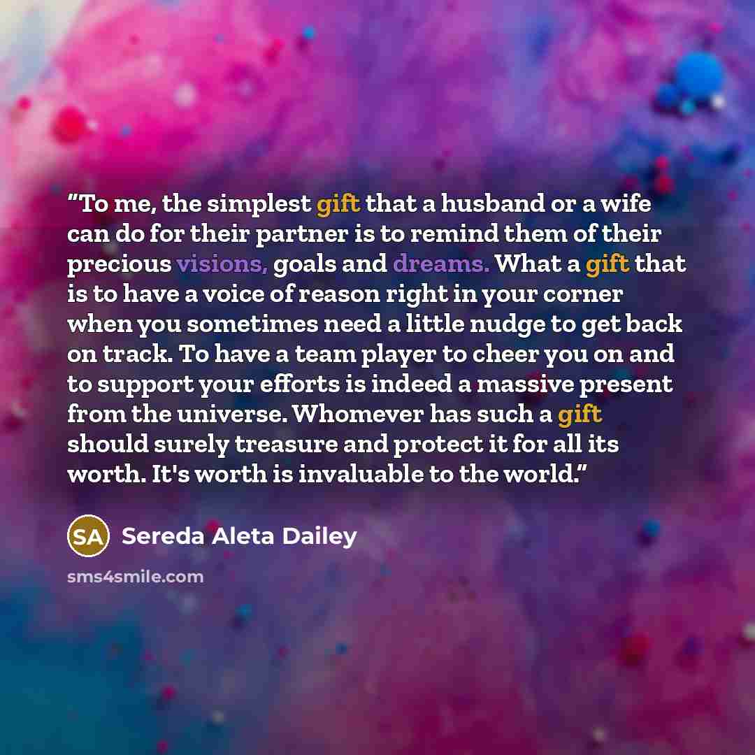 “To me, the simplest gift that a husband or a wife can do for their partner is to remind them of their precious visions, goals and dreams. What a gift that is to have a voice of reason right in your corner when you sometimes need a little nudge to get back on track. To have a team player to cheer…” quote by Sereda Aleta Dailey