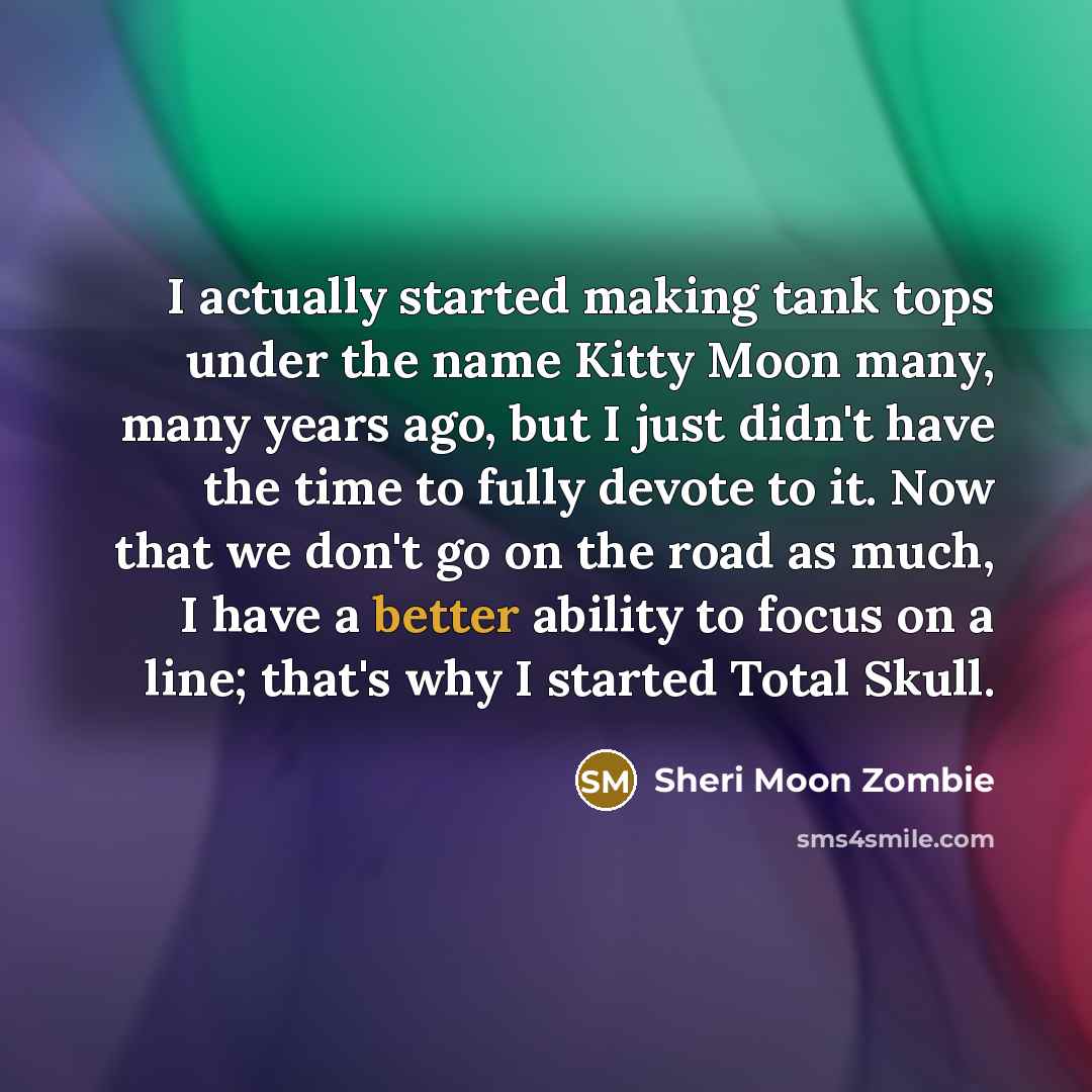 “I actually started making tank tops under the name Kitty Moon many, many years ago, but I just didn't have the time to fully devote to it. Now that we don't go on the road as much, I have a better ability to focus on a line; that's why I started Total Skull.” quote by Sheri Moon Zombie