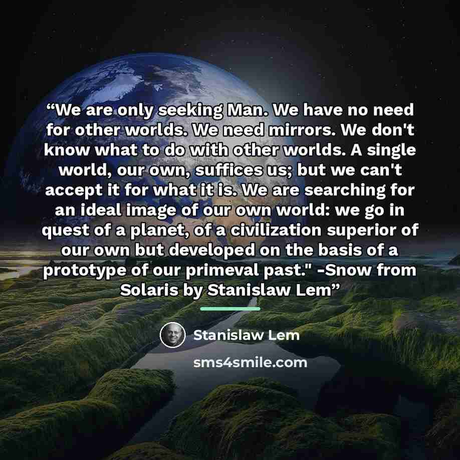 “We are only seeking Man. We have no need for other worlds. We need mirrors. We don't know what to do with other worlds. A single world, our own, suffices us; but we can't accept it for what it is. We are searching for an ideal image of our own world: we go in quest of a planet, of a civilization…” quote by Stanislaw Lem