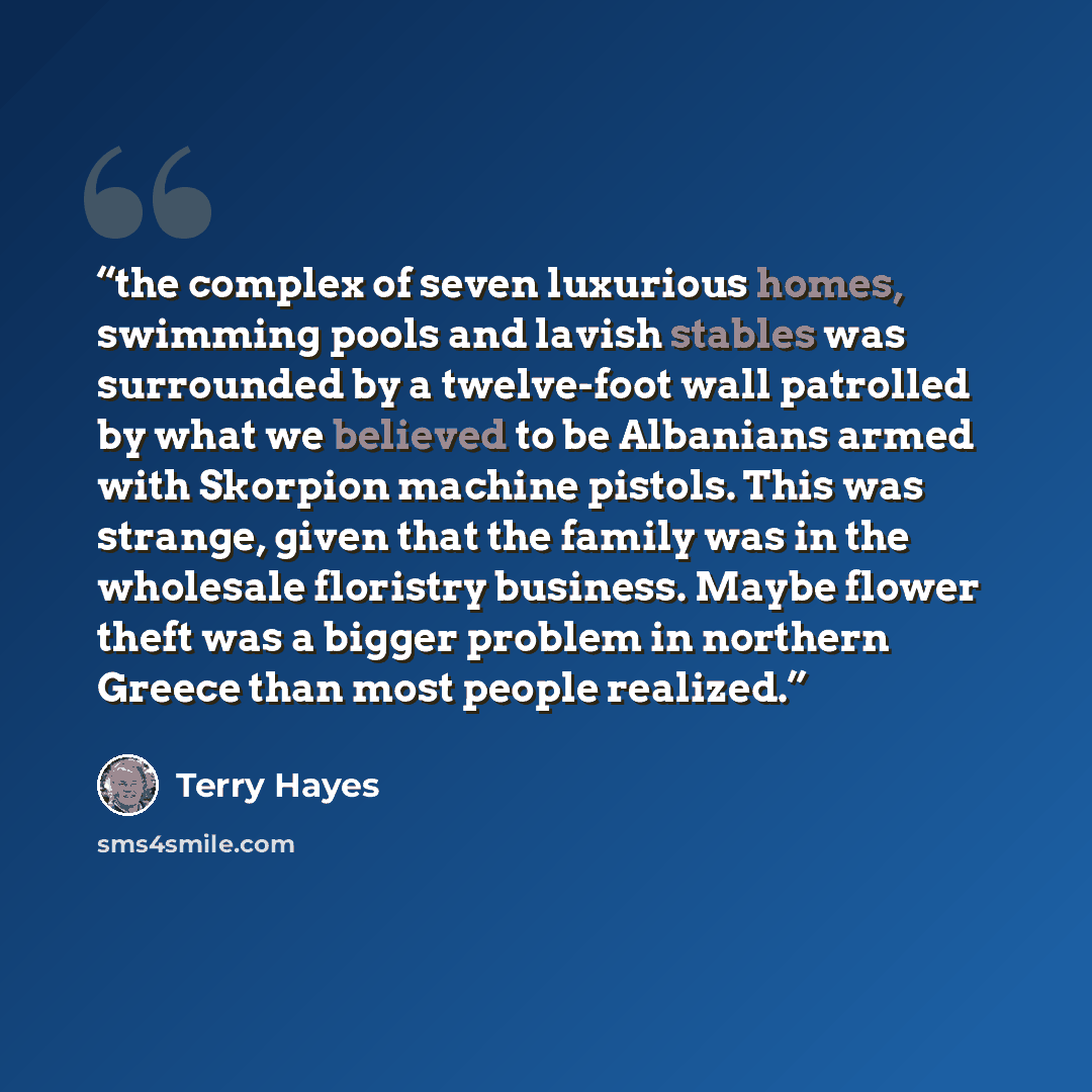 “the complex of seven luxurious homes, swimming pools and lavish stables was surrounded by a twelve-foot wall patrolled by what we believed to be Albanians armed with Skorpion machine pistols. This was strange, given that the family was in the wholesale floristry business. Maybe flower theft was a…” quote by Terry Hayes