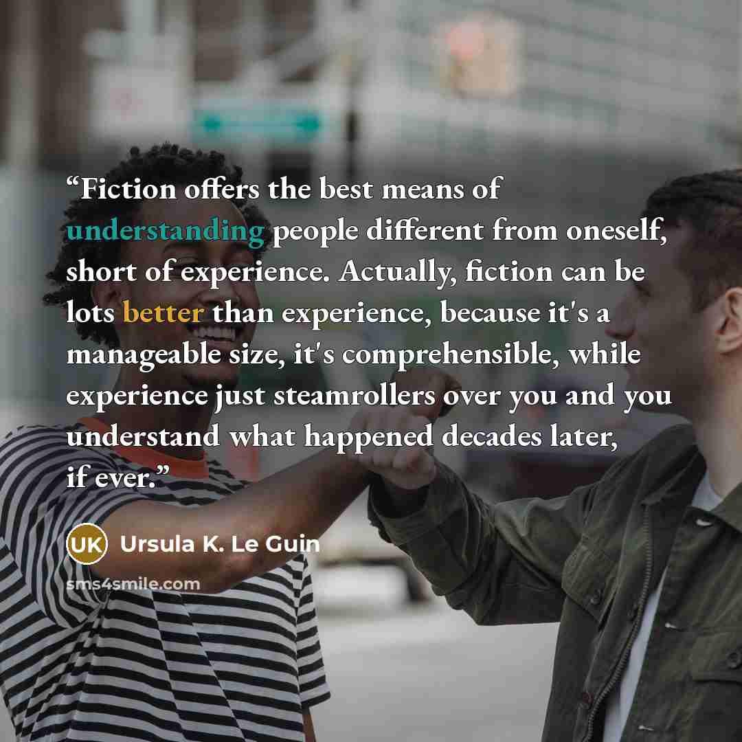 “Fiction offers the best means of understanding people different from oneself, short of experience. Actually, fiction can be lots better than experience, because it's a manageable size, it's comprehensible, while experience just steamrollers over you and you understand what happened decades later…” quote by Ursula K. Le Guin