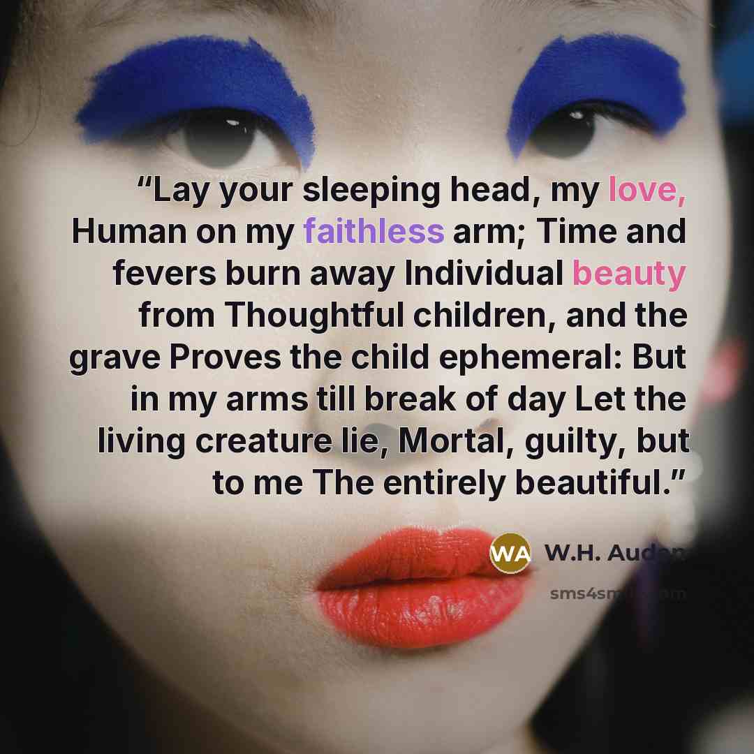 “Lay your sleeping head, my love, Human on my faithless arm; Time and fevers burn away Individual beauty from Thoughtful children, and the grave Proves the child ephemeral: But in my arms till break of day Let the living creature lie, Mortal, guilty, but to me The entirely beautiful.” quote by W.H. Auden