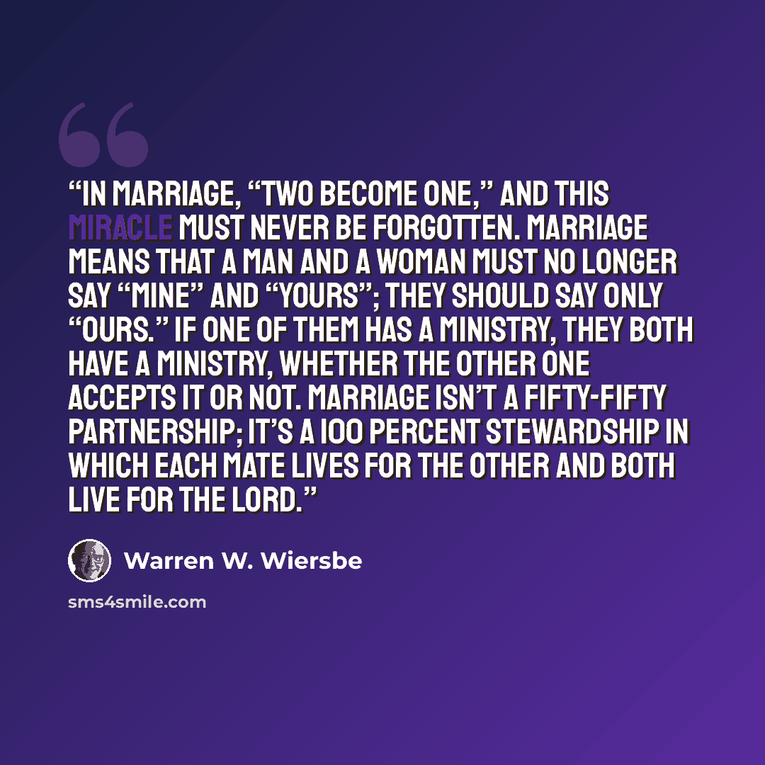 “In marriage, “two become one,” and this miracle must never be forgotten. Marriage means that a man and a woman must no longer say “mine” and “yours”; they should say only “ours.” If one of them has a ministry, they both have a ministry, whether the other one accepts it or not. Marriage isn’t a…” quote by Warren W. Wiersbe
