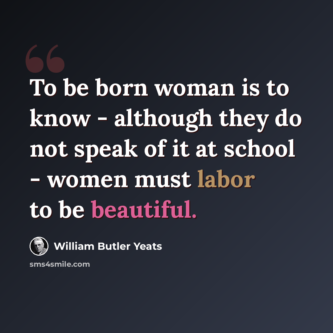 “To be born woman is to know - although they do not speak of it at school - women must labor to be beautiful.” quote by William Butler Yeats