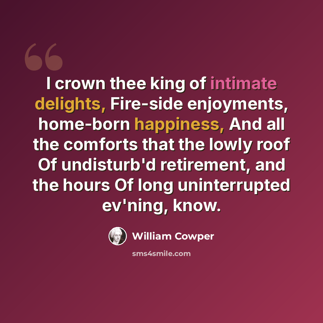 “I crown thee king of intimate delights, Fire-side enjoyments, home-born happiness, And all the comforts that the lowly roof Of undisturb'd retirement, and the hours Of long uninterrupted ev'ning, know.” quote by William Cowper