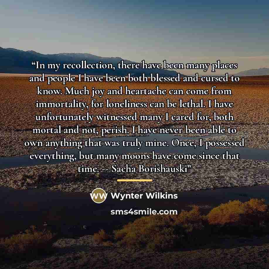 “In my recollection, there have been many places and people I have been both blessed and cursed to know. Much joy and heartache can come from immortality, for loneliness can be lethal. I have unfortunately witnessed many I cared for, both mortal and not, perish. I have never been able to own…” quote by Wynter Wilkins