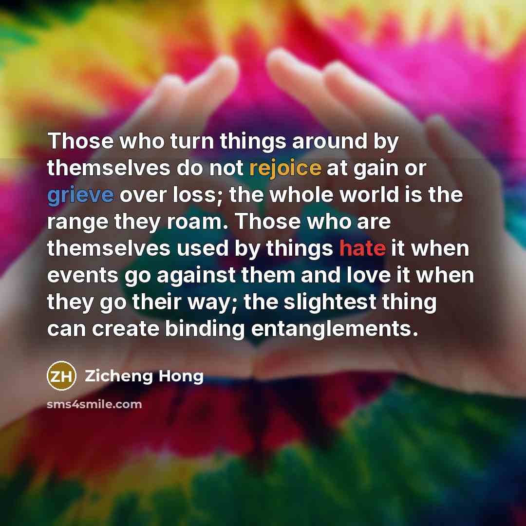“Those who turn things around by themselves do not rejoice at gain or grieve over loss; the whole world is the range they roam. Those who are themselves used by things hate it when events go against them and love it when they go their way; the slightest thing can create binding entanglements.” quote by Zicheng Hong