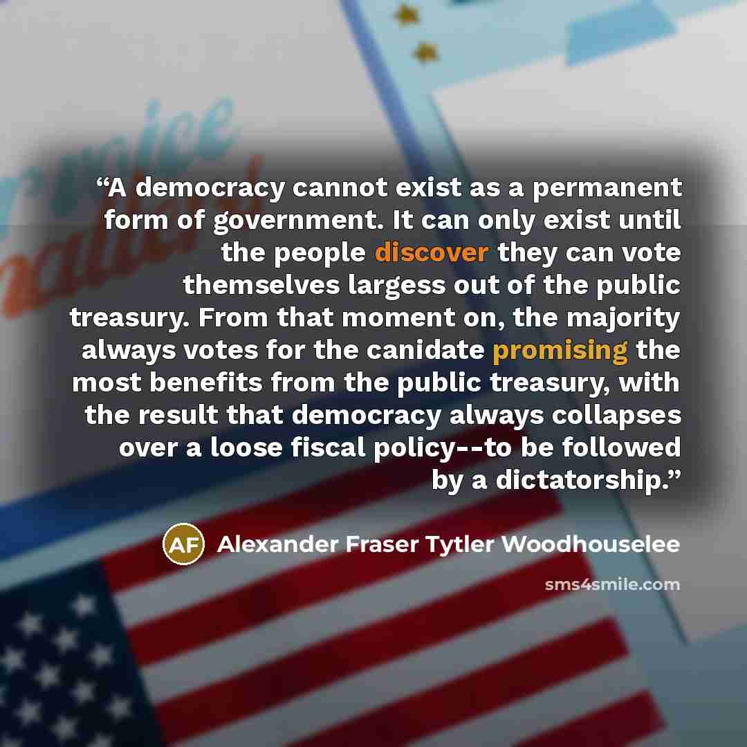 “A democracy cannot exist as a permanent form of government. It can only exist until the people discover they can vote themselves largess out of the public treasury. From that moment on, the majority always votes for the canidate promising the most benefits from the public treasury, with the result…” quote by Alexander Fraser Tytler Woodhouselee