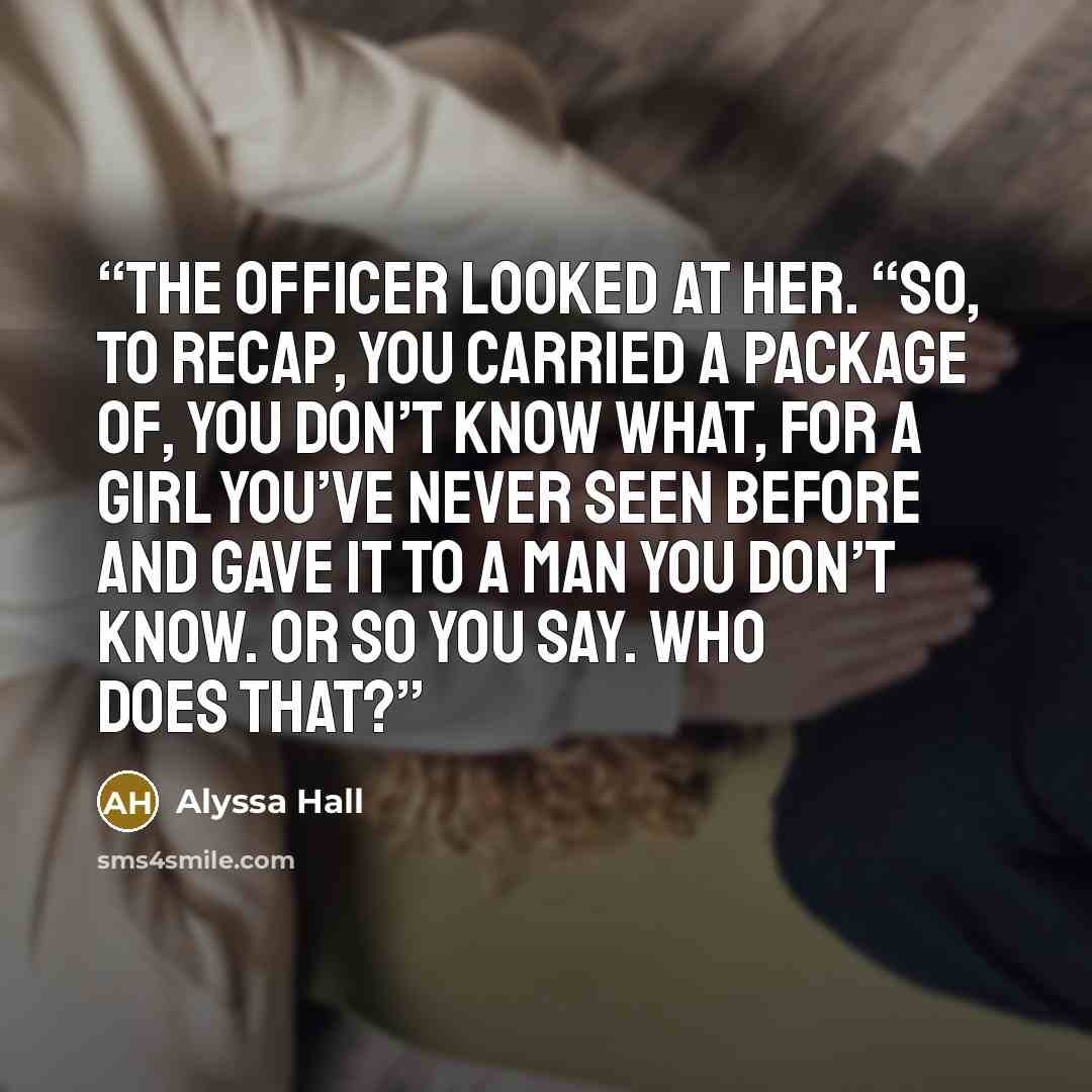“The officer looked at her. “So, to recap, you carried a package of, you don’t know what, for a girl you’ve never seen before and gave it to a man you don’t know. Or so you say. Who does that?” quote by Alyssa Hall