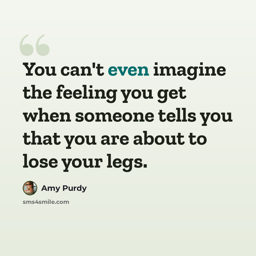“You can't even imagine the feeling you get when someone tells you that you are about to lose your legs.” quote by Amy Purdy