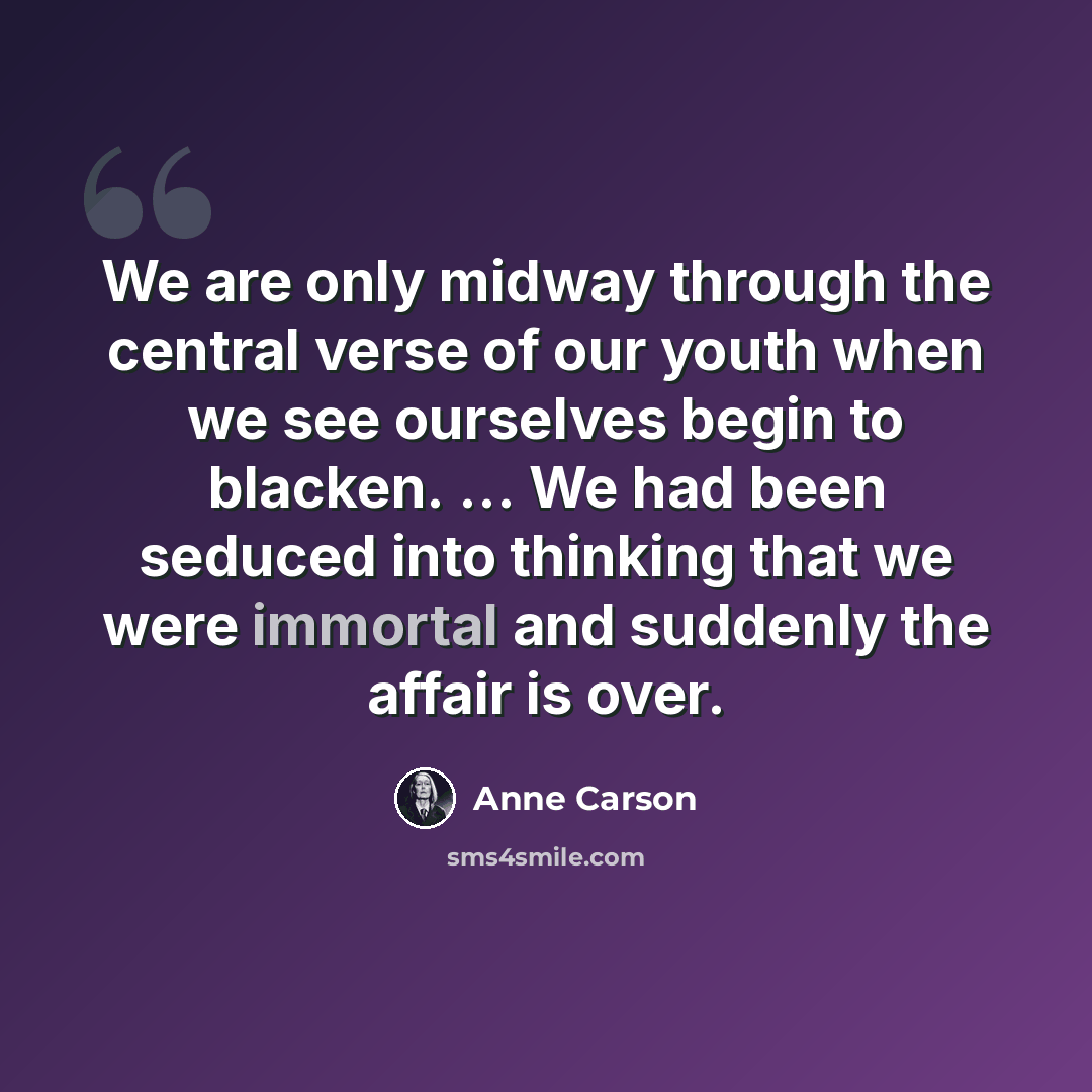 “We are only midway through the central verse of our youth when we see ourselves begin to blacken. ... We had been seduced into thinking that we were immortal and suddenly the affair is over.” quote by Anne Carson