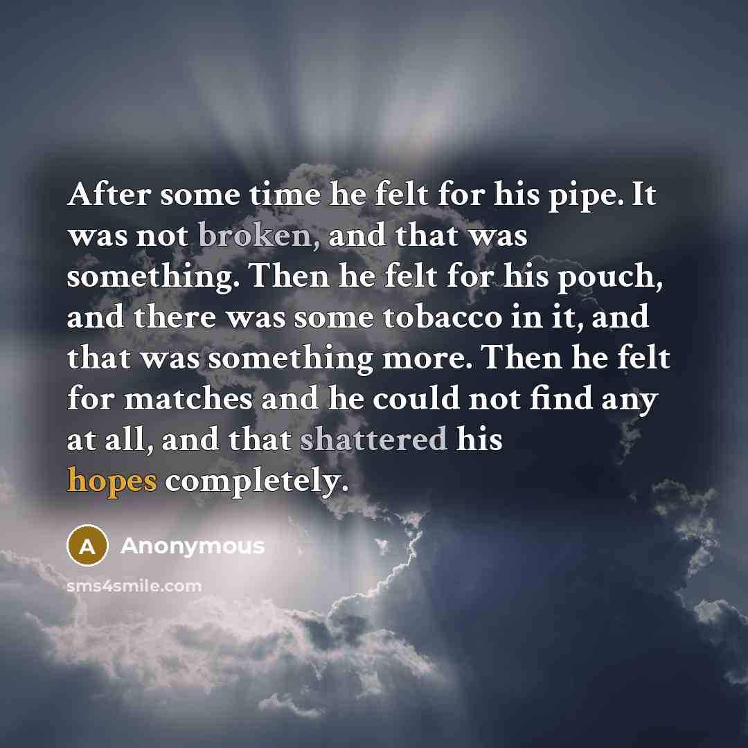 “After some time he felt for his pipe. It was not broken, and that was something. Then he felt for his pouch, and there was some tobacco in it, and that was something more. Then he felt for matches and he could not find any at all, and that shattered his hopes completely.” quote by Anonymous