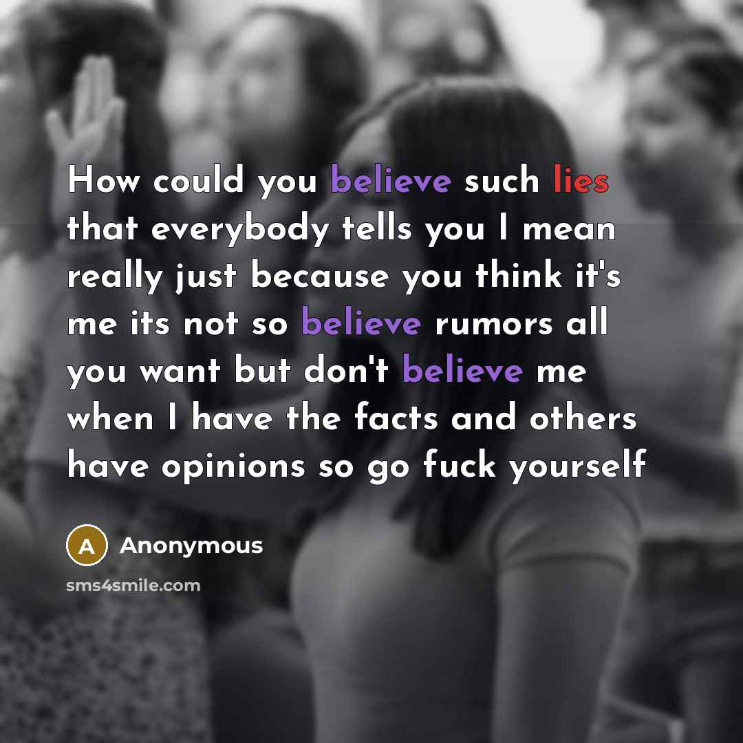 “How could you believe such lies that everybody tells you I mean really just because you think it's me its not so believe rumors all you want but don't believe me when I have the facts and others have opinions so go fuck yourself” quote by Anonymous