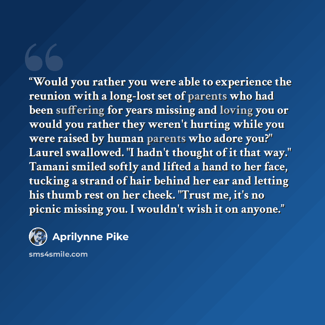 “Would you rather you were able to experience the reunion with a long-lost set of parents who had been suffering for years missing and loving you or would you rather they weren't hurting while you were raised by human parents who adore you?" Laurel swallowed. "I hadn't thought of it that way."…” quote by Aprilynne Pike