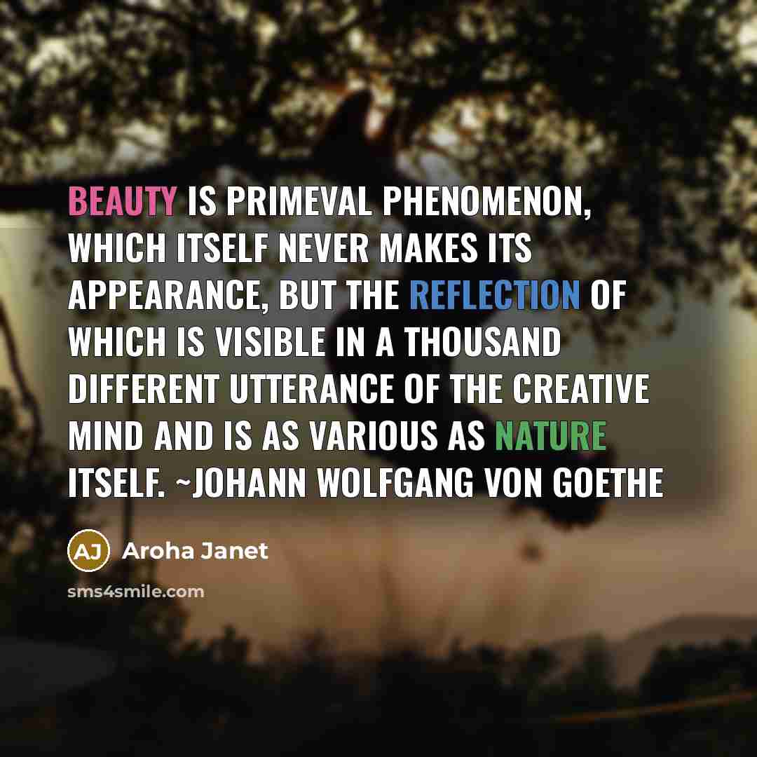 “Beauty is primeval phenomenon, which itself never makes its appearance, but the reflection of which is visible in a thousand different utterance of the creative mind and is as various as nature itself. ~Johann Wolfgang Von Goethe” quote by Aroha Janet
