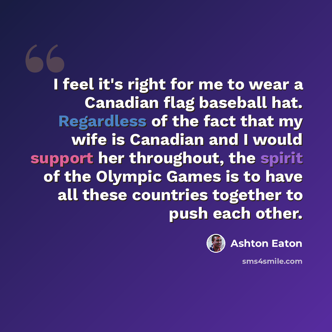 “I feel it's right for me to wear a Canadian flag baseball hat. Regardless of the fact that my wife is Canadian and I would support her throughout, the spirit of the Olympic Games is to have all these countries together to push each other.” quote by Ashton Eaton