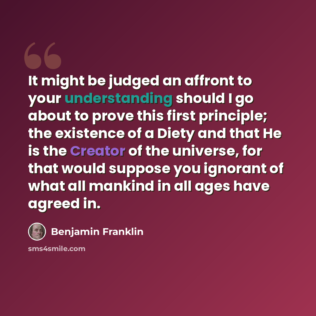 “It might be judged an affront to your understanding should I go about to prove this first principle; the existence of a Diety and that He is the Creator of the universe, for that would suppose you ignorant of what all mankind in all ages have agreed in.” quote by Benjamin Franklin