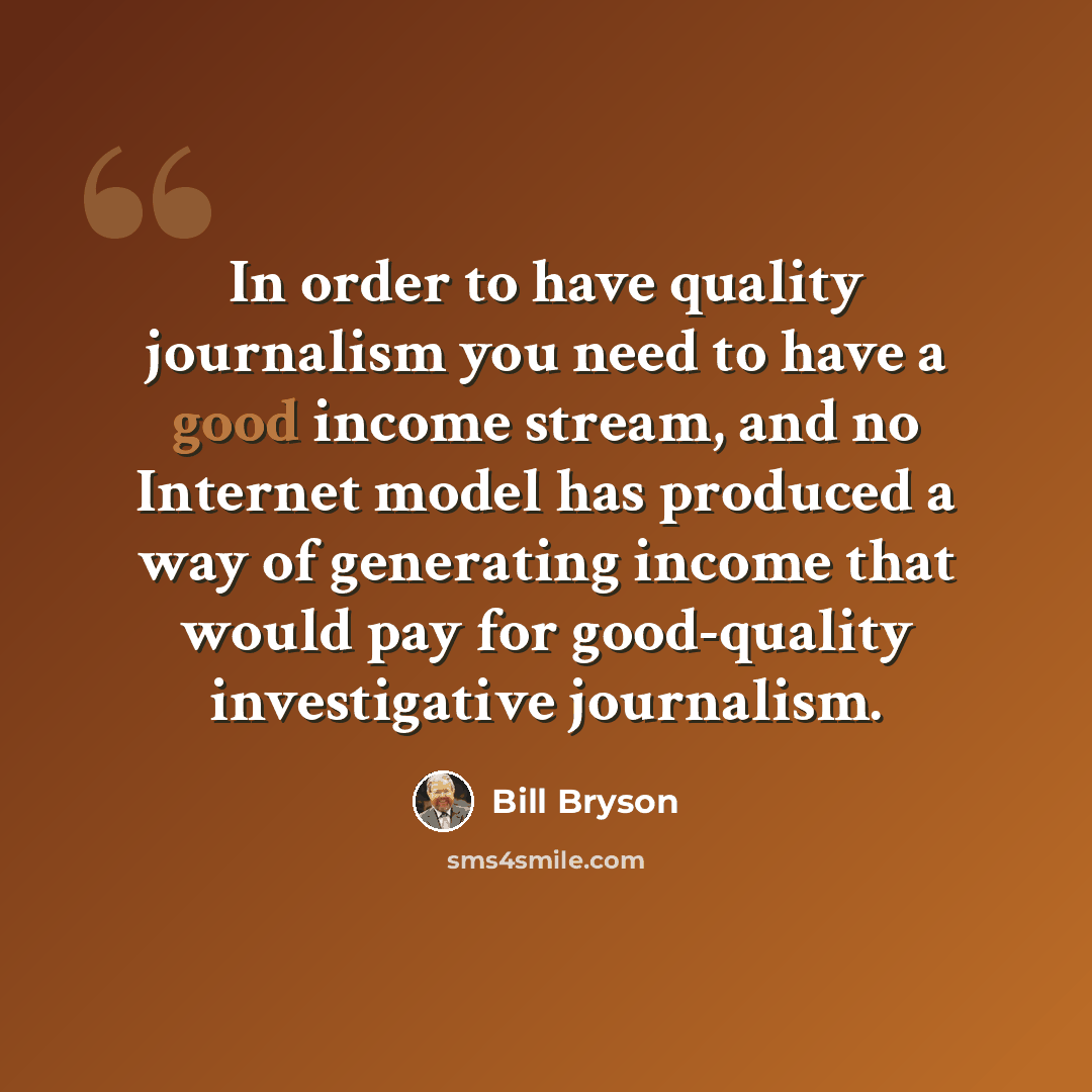 “In order to have quality journalism you need to have a good income stream, and no Internet model has produced a way of generating income that would pay for good-quality investigative journalism.” quote by Bill Bryson
