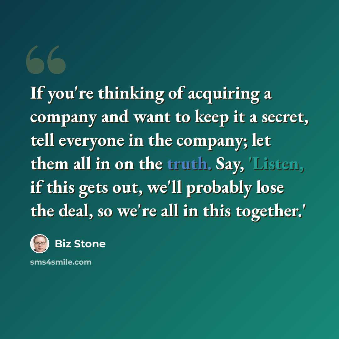 “If you're thinking of acquiring a company and want to keep it a secret, tell everyone in the company; let them all in on the truth. Say, 'Listen, if this gets out, we'll probably lose the deal, so we're all in this together.'” quote by Biz Stone