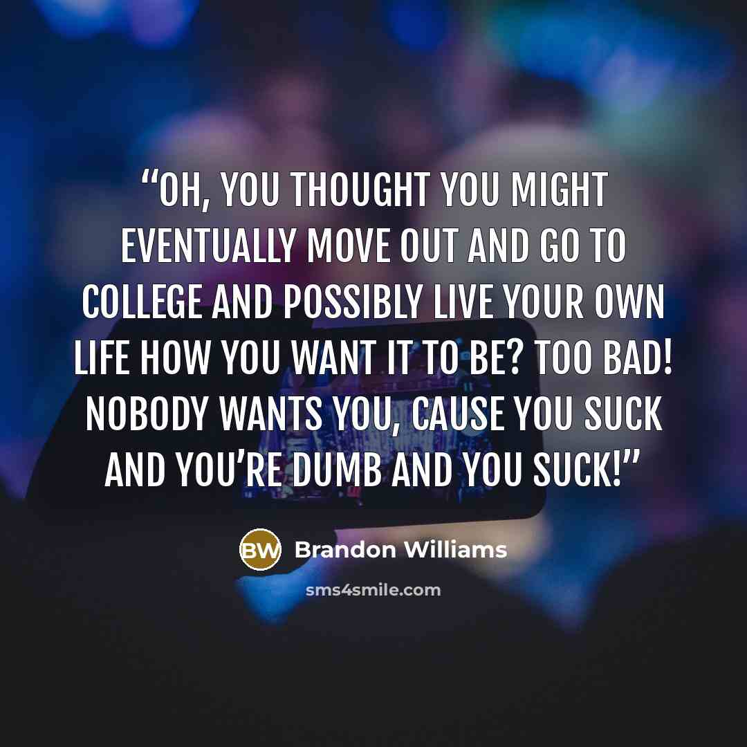 “Oh, you thought you might eventually move out and go to college and possibly live your own life how you want it to be? Too bad! Nobody wants you, cause you suck and you’re dumb and you suck!” quote by Brandon Williams
