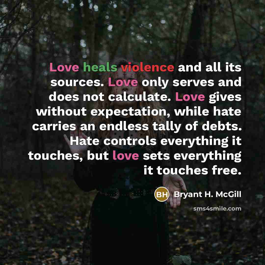 “Love heals violence and all its sources. Love only serves and does not calculate. Love gives without expectation, while hate carries an endless tally of debts. Hate controls everything it touches, but love sets everything it touches free.” quote by Bryant H. McGill