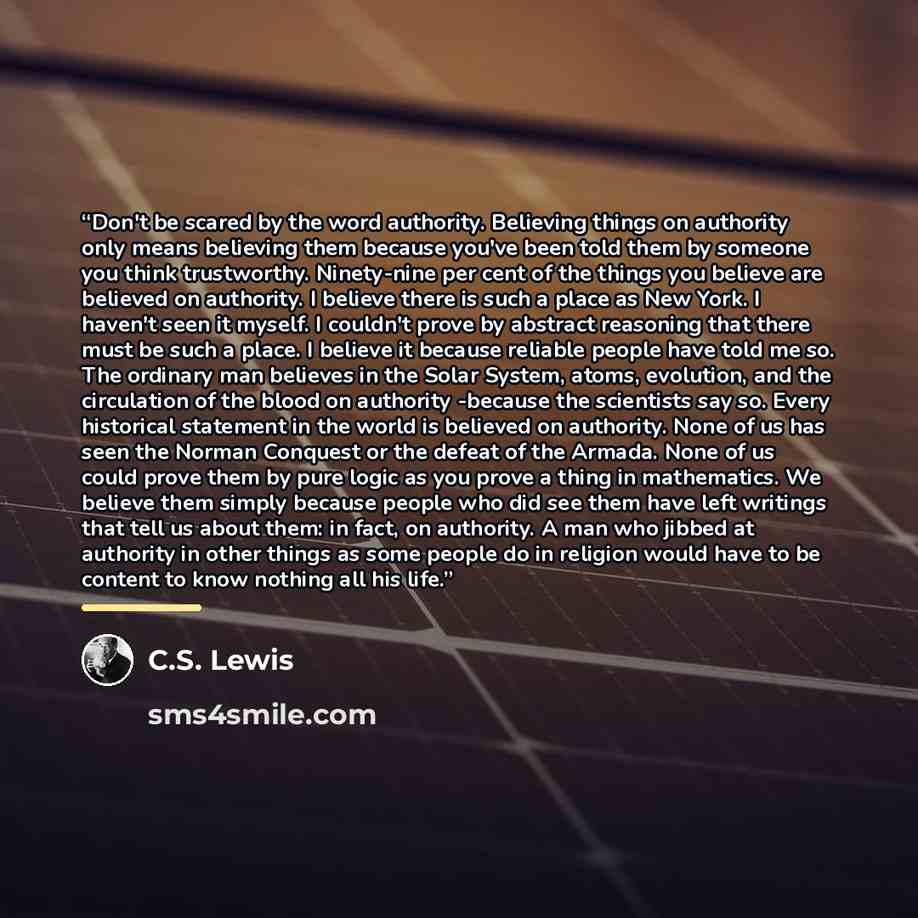 “Don't be scared by the word authority. Believing things on authority only means believing them because you've been told them by someone you think trustworthy. Ninety-nine per cent of the things you believe are believed on authority. I believe there is such a place as New York. I haven't seen it…” quote by C.S. Lewis