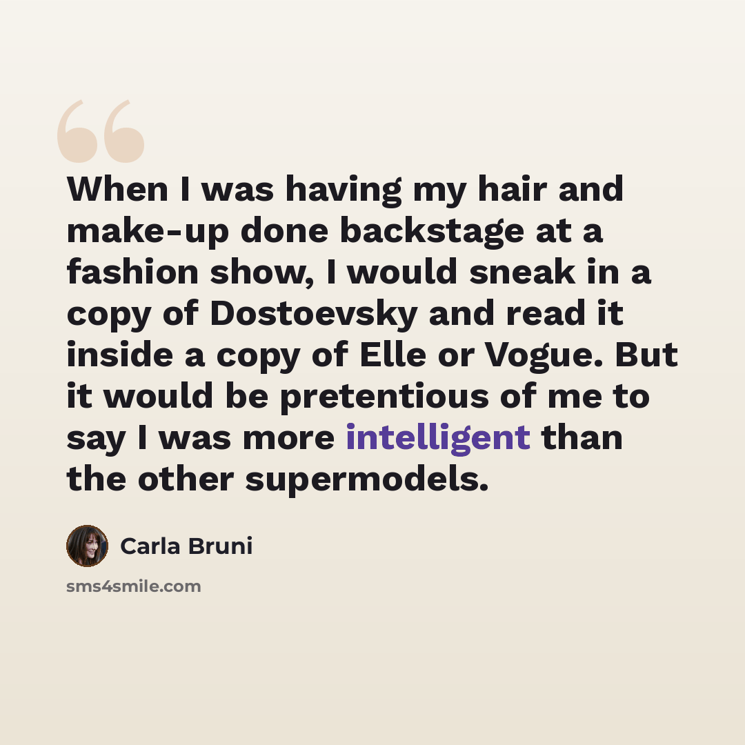 “When I was having my hair and make-up done backstage at a fashion show, I would sneak in a copy of Dostoevsky and read it inside a copy of Elle or Vogue. But it would be pretentious of me to say I was more intelligent than the other supermodels.” quote by Carla Bruni