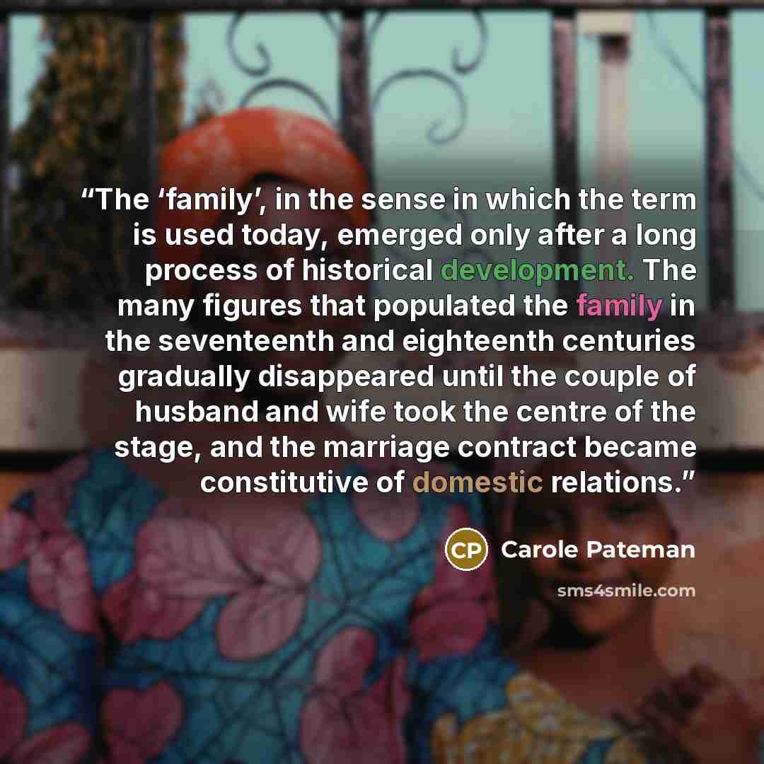 “The ‘family’, in the sense in which the term is used today, emerged only after a long process of historical development. The many figures that populated the family in the seventeenth and eighteenth centuries gradually disappeared until the couple of husband and wife took the centre of the stage…” quote by Carole Pateman