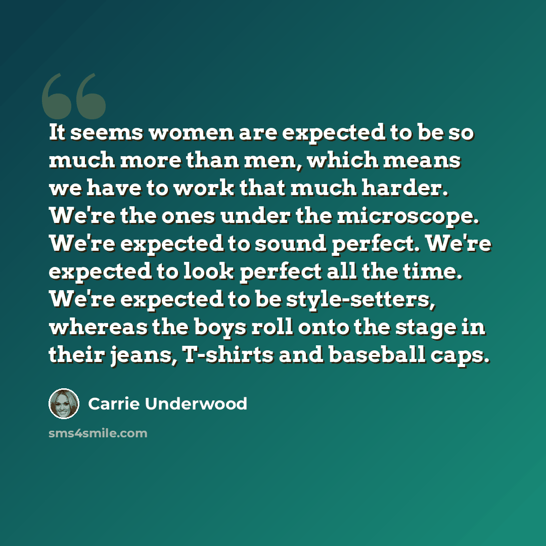 “It seems women are expected to be so much more than men, which means we have to work that much harder. We're the ones under the microscope. We're expected to sound perfect. We're expected to look perfect all the time. We're expected to be style-setters, whereas the boys roll onto the stage in…” quote by Carrie Underwood