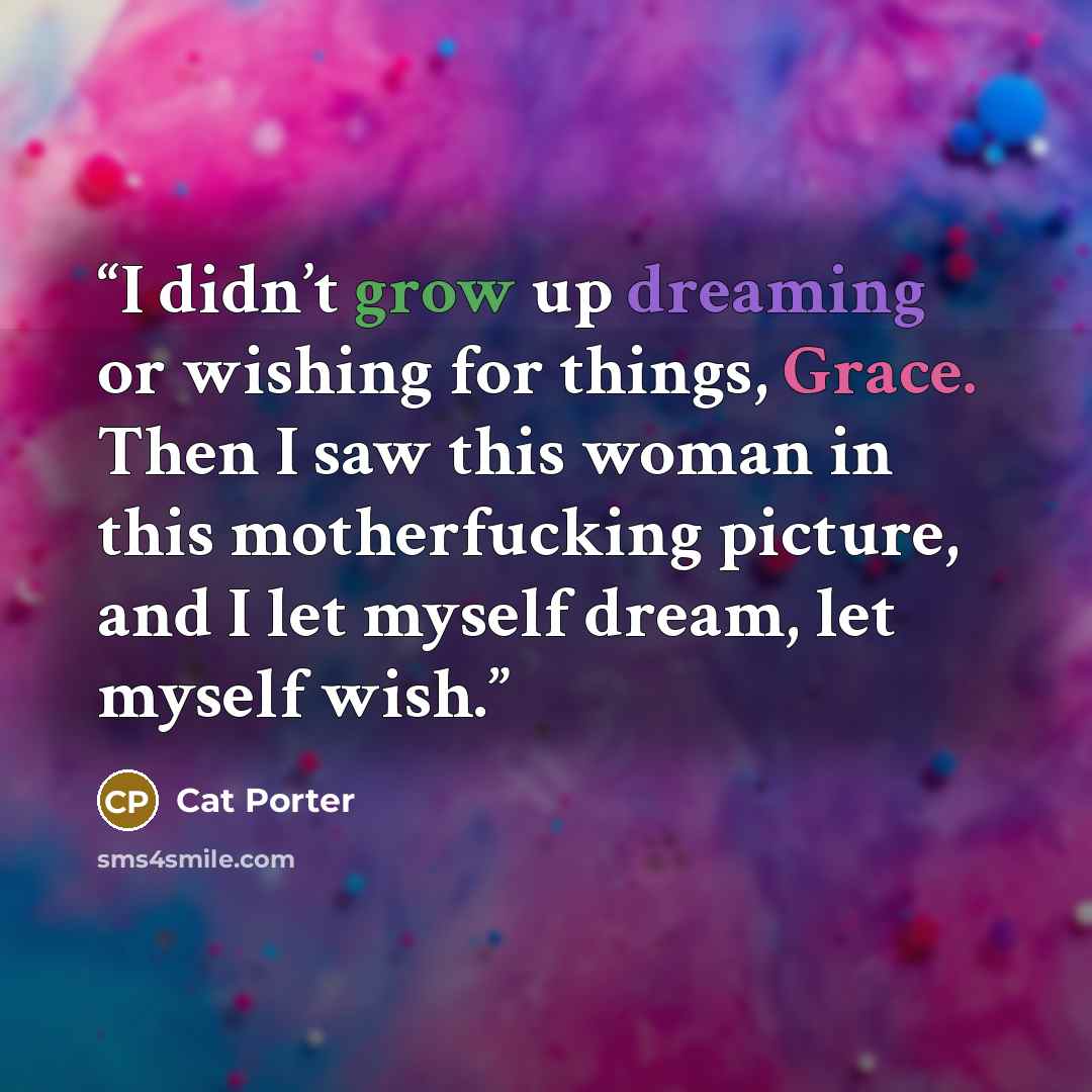 “I didn’t grow up dreaming or wishing for things, Grace. Then I saw this woman in this motherfucking picture, and I let myself dream, let myself wish.” quote by Cat Porter