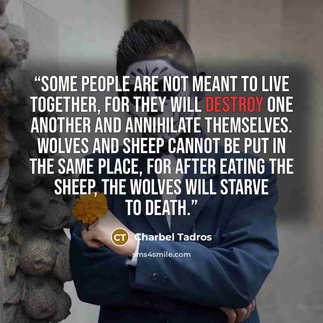 “Some people are not meant to live together, for they will destroy one another and annihilate themselves. Wolves and sheep cannot be put in the same place, for after eating the sheep, the wolves will starve to death.” quote by Charbel Tadros