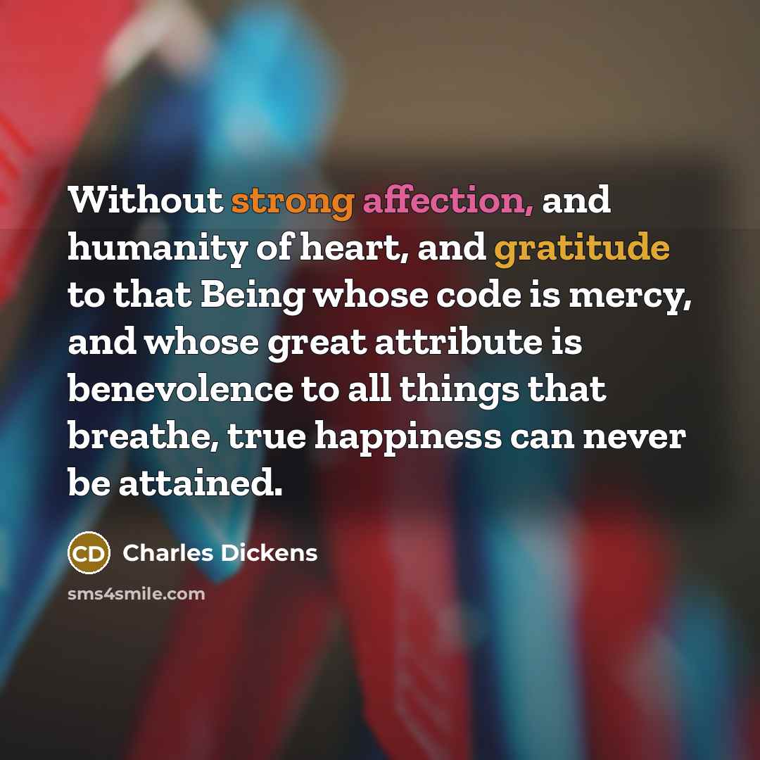 “Without strong affection, and humanity of heart, and gratitude to that Being whose code is mercy, and whose great attribute is benevolence to all things that breathe, true happiness can never be attained.” quote by Charles Dickens