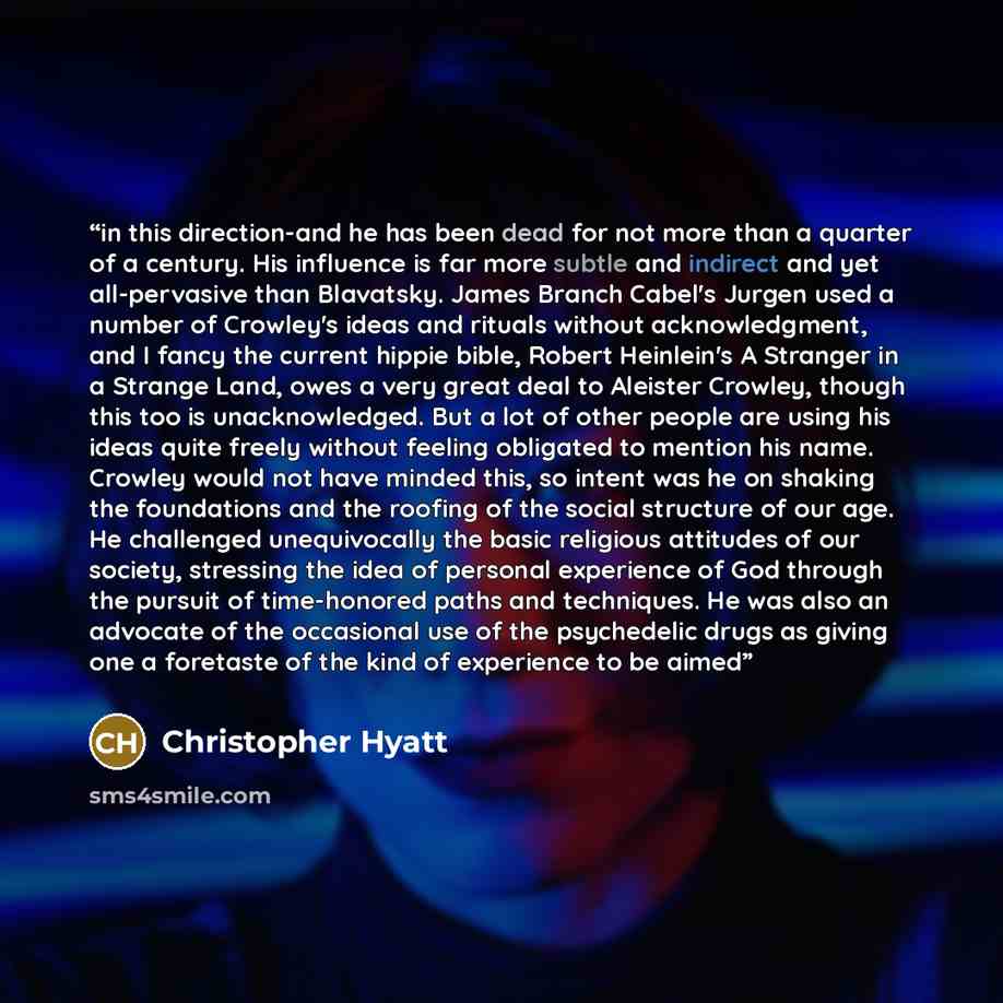 “in this direction-and he has been dead for not more than a quarter of a century. His influence is far more subtle and indirect and yet all-pervasive than Blavatsky. James Branch Cabel's Jurgen used a number of Crowley's ideas and rituals without acknowledgment, and I fancy the current hippie…” quote by Christopher Hyatt
