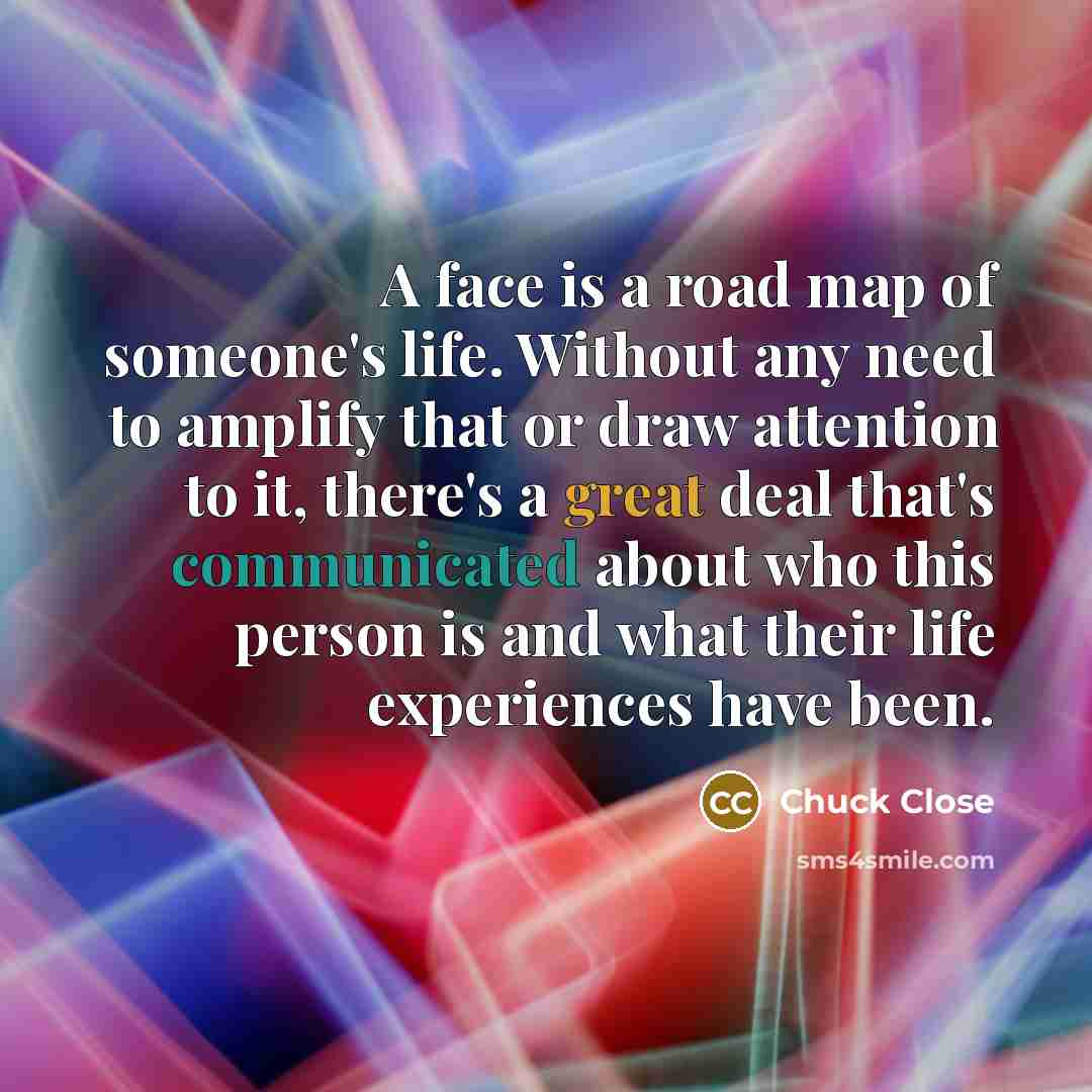 “A face is a road map of someone's life. Without any need to amplify that or draw attention to it, there's a great deal that's communicated about who this person is and what their life experiences have been.” quote by Chuck Close