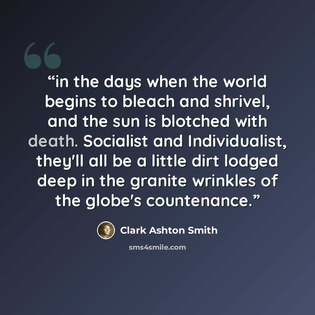 “in the days when the world begins to bleach and shrivel, and the sun is blotched with death. Socialist and Individualist, they'll all be a little dirt lodged deep in the granite wrinkles of the globe's countenance.” quote by Clark Ashton Smith
