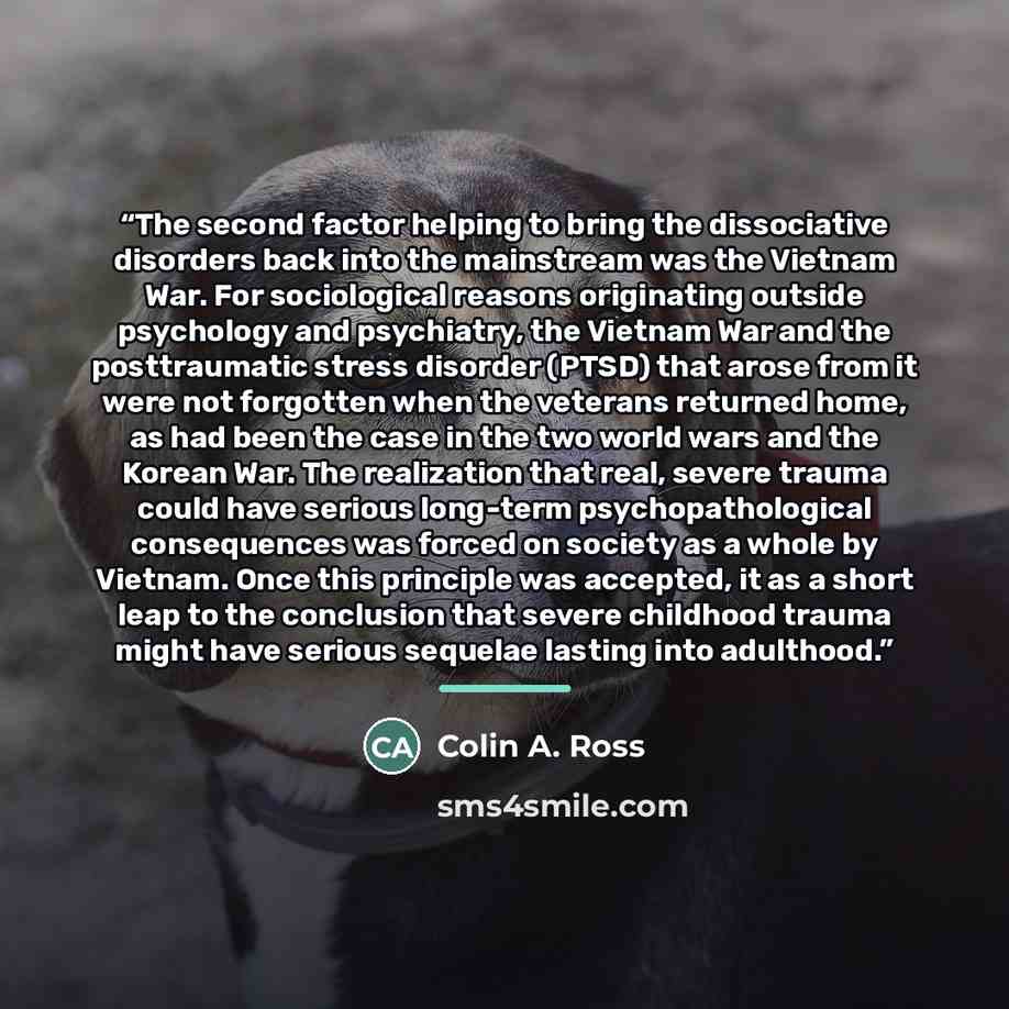 “The second factor helping to bring the dissociative disorders back into the mainstream was the Vietnam War. For sociological reasons originating outside psychology and psychiatry, the Vietnam War and the posttraumatic stress disorder (PTSD) that arose from it were not forgotten when the veterans…” quote by Colin A. Ross