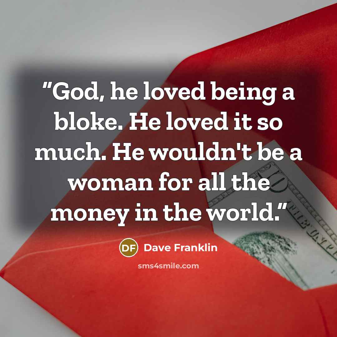 “God, he loved being a bloke. He loved it so much. He wouldn't be a woman for all the money in the world.” quote by Dave Franklin