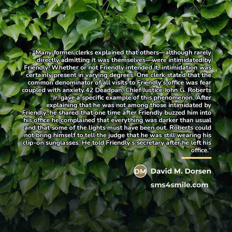 “Many former clerks explained that others—although rarely directly admitting it was themselves—were intimidated by Friendly. Whether or not Friendly intended it, intimidation was certainly present in varying degrees. One clerk stated that the common denominator of all visits to Friendly’s office…” quote by David M. Dorsen