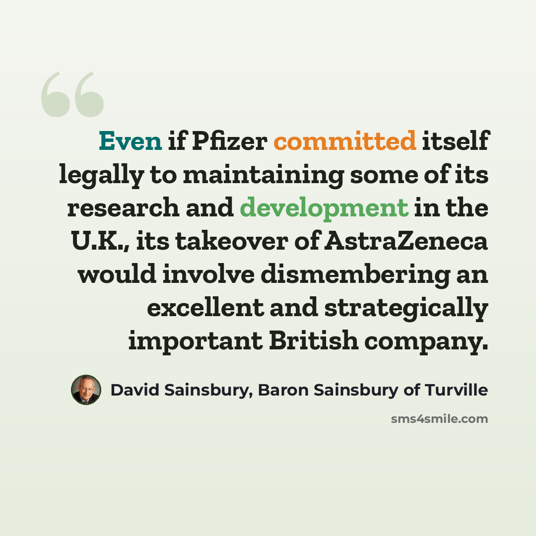 “Even if Pfizer committed itself legally to maintaining some of its research and development in the U.K., its takeover of AstraZeneca would involve dismembering an excellent and strategically important British company.” quote by David Sainsbury, Baron Sainsbury of Turville