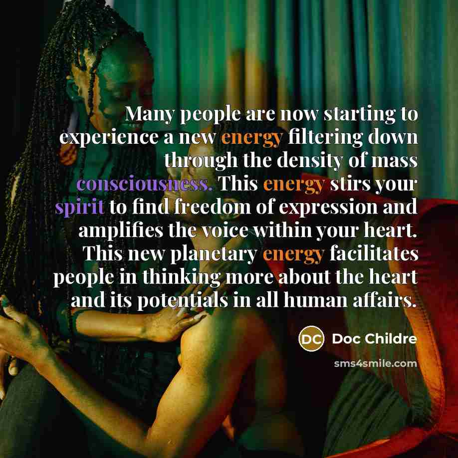 “Many people are now starting to experience a new energy filtering down through the density of mass consciousness. This energy stirs your spirit to find freedom of expression and amplifies the voice within your heart. This new planetary energy facilitates people in thinking more about the heart and…” quote by Doc Childre